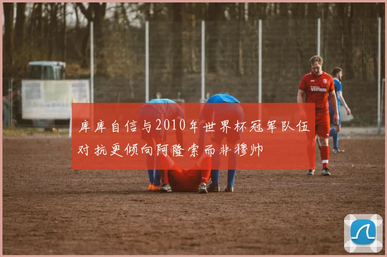 库库自信与2010年世界杯冠军队伍对抗更倾向阿隆索而非穆帅