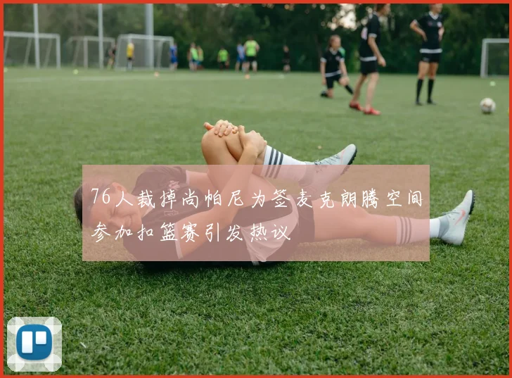 76人裁掉尚帕尼为签麦克朗腾空间参加扣篮赛引发热议