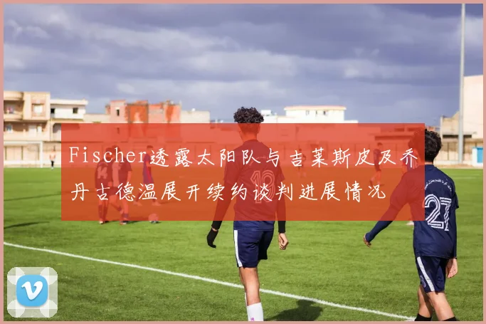 Fischer透露太阳队与吉莱斯皮及乔丹古德温展开续约谈判进展情况