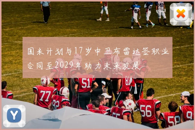 国米计划与17岁中卫布雷达签职业合同至2029年助力未来发展