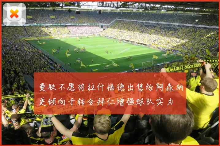 曼联不愿将拉什福德出售给阿森纳更倾向于转会拜仁增强球队实力