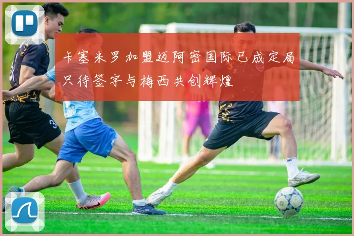 卡塞米罗加盟迈阿密国际已成定局只待签字与梅西共创辉煌