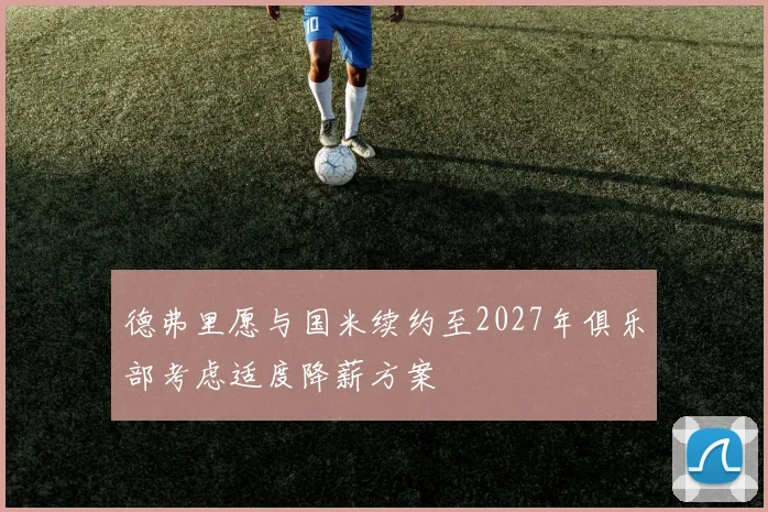 德弗里愿与国米续约至2027年俱乐部考虑适度降薪方案