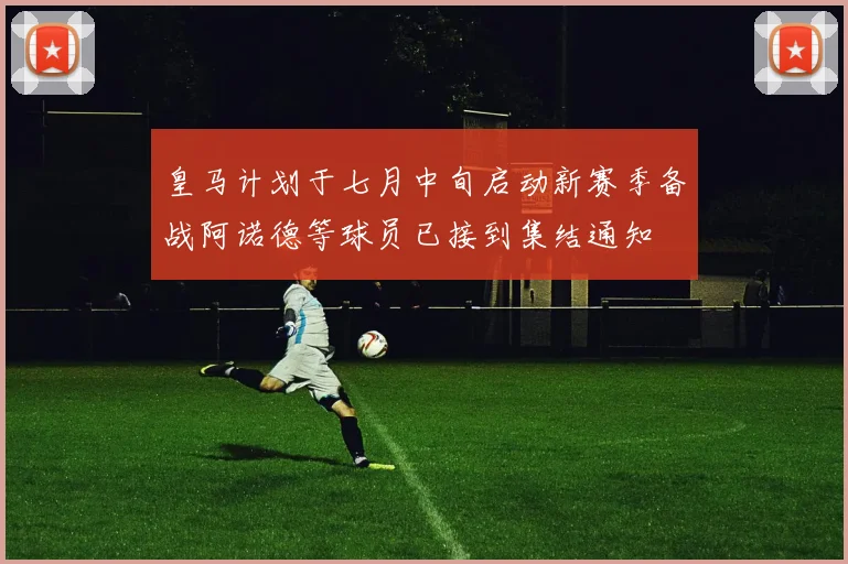 皇马计划于七月中旬启动新赛季备战阿诺德等球员已接到集结通知