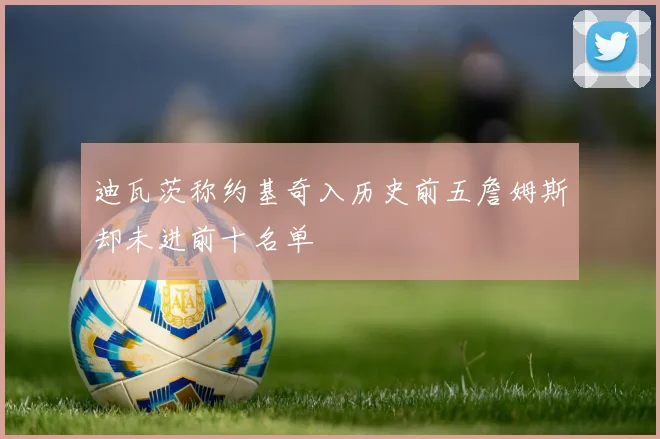 迪瓦茨称约基奇入历史前五詹姆斯却未进前十名单