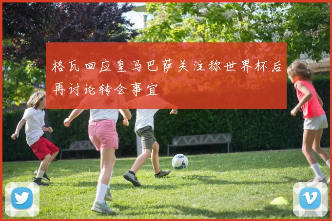 格瓦回应皇马巴萨关注称世界杯后再讨论转会事宜