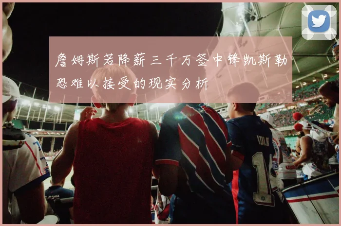 詹姆斯若降薪三千万签中锋凯斯勒恐难以接受的现实分析