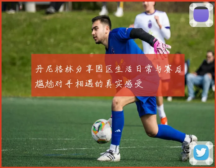 丹尼格林分享园区生活日常与赛后尴尬对手相遇的真实感受
