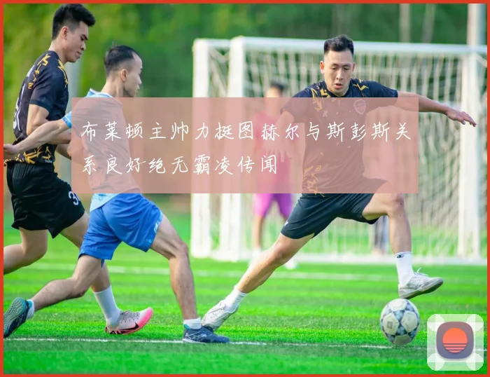 布莱顿主帅力挺图赫尔与斯彭斯关系良好绝无霸凌传闻