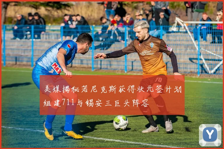 美媒揭秘若尼克斯获得状元签计划组建711与锡安三巨头阵容